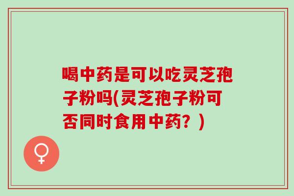喝中药是可以吃灵芝孢子粉吗(灵芝孢子粉可否同时食用中药？)