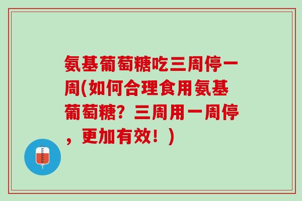 氨基葡萄糖吃三周停一周(如何合理食用氨基葡萄糖？三周用一周停，更加有效！)
