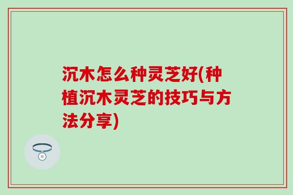 沉木怎么种灵芝好(种植沉木灵芝的技巧与方法分享)