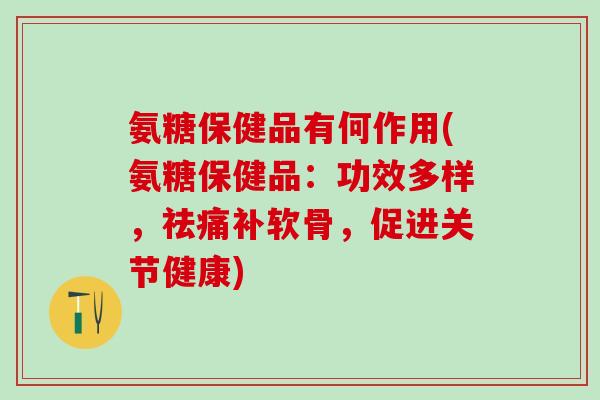 氨糖保健品有何作用(氨糖保健品：功效多样，祛痛补软骨，促进关节健康)