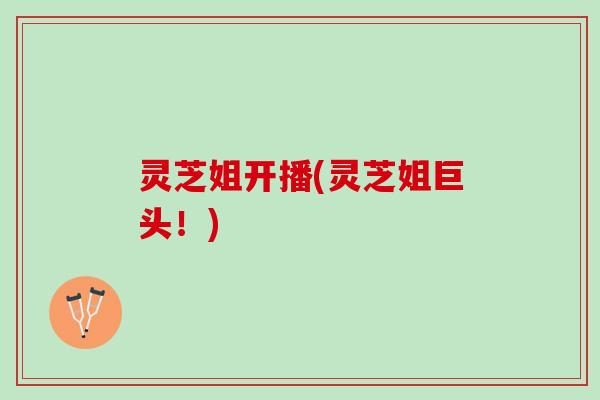 灵芝姐开播(灵芝姐巨头！)
