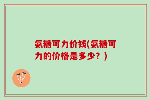 氨糖可力价钱(氨糖可力的价格是多少？)