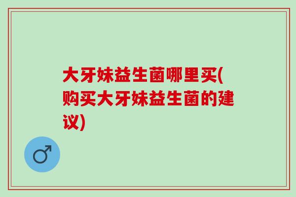 大牙妹益生菌哪里买(购买大牙妹益生菌的建议)