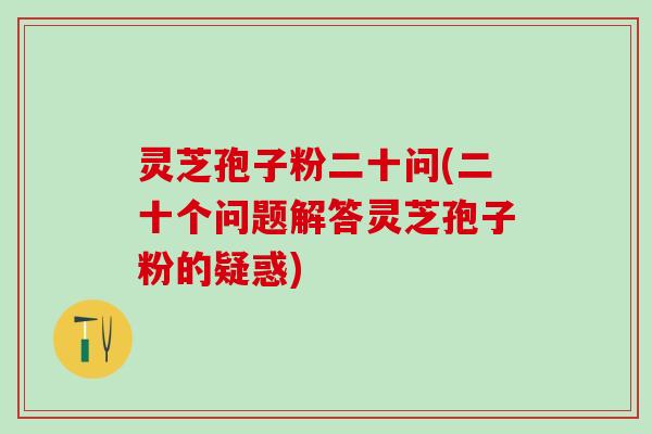 灵芝孢子粉二十问(二十个问题解答灵芝孢子粉的疑惑)