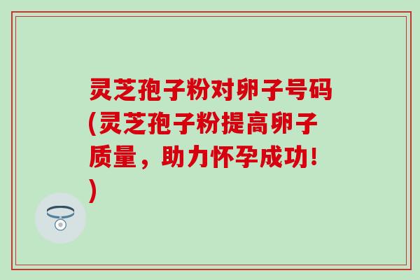 灵芝孢子粉对卵子号码(灵芝孢子粉提高卵子质量，助力怀孕成功！)