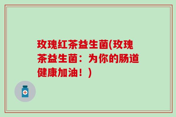 玫瑰红茶益生菌(玫瑰茶益生菌：为你的肠道健康加油！)