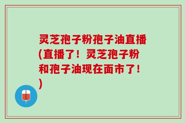 灵芝孢子粉孢子油直播(直播了！灵芝孢子粉和孢子油现在面市了！)