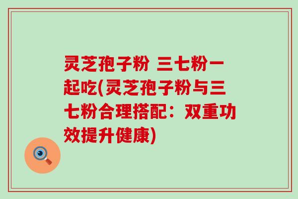 灵芝孢子粉 三七粉一起吃(灵芝孢子粉与三七粉合理搭配：双重功效提升健康)