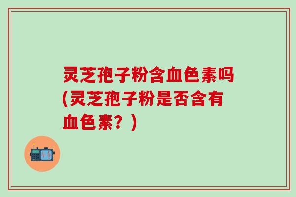 灵芝孢子粉含血色素吗(灵芝孢子粉是否含有血色素？)