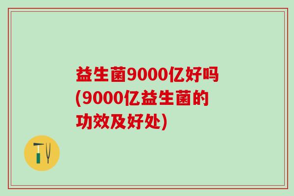 益生菌9000亿好吗(9000亿益生菌的功效及好处)