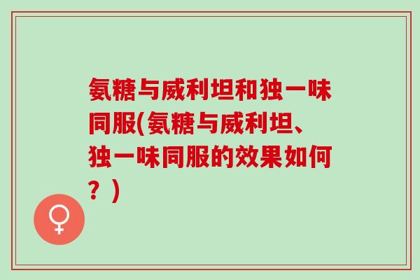 氨糖与威利坦和独一味同服(氨糖与威利坦、独一味同服的效果如何？)