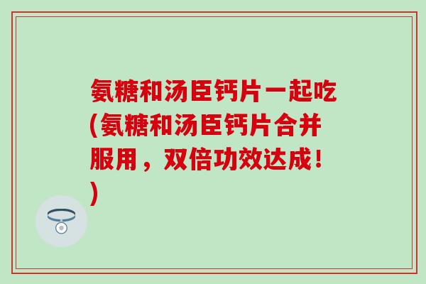 氨糖和汤臣钙片一起吃(氨糖和汤臣钙片合并服用，双倍功效达成！)