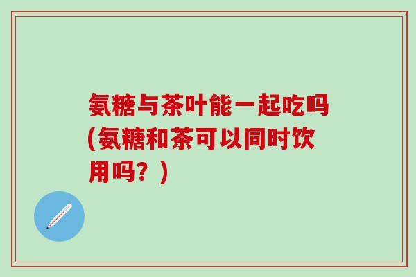 氨糖与茶叶能一起吃吗(氨糖和茶可以同时饮用吗？)