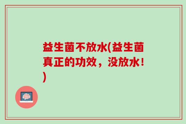 益生菌不放水(益生菌真正的功效，没放水！)