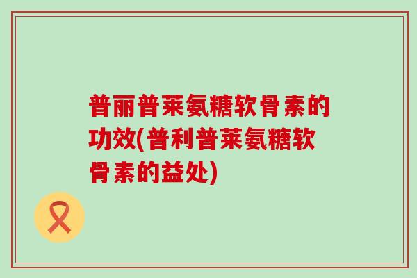 普丽普莱氨糖软骨素的功效(普利普莱氨糖软骨素的益处) 普丽普莱氨糖软骨素的功效(普利普莱氨糖软骨素的益处)