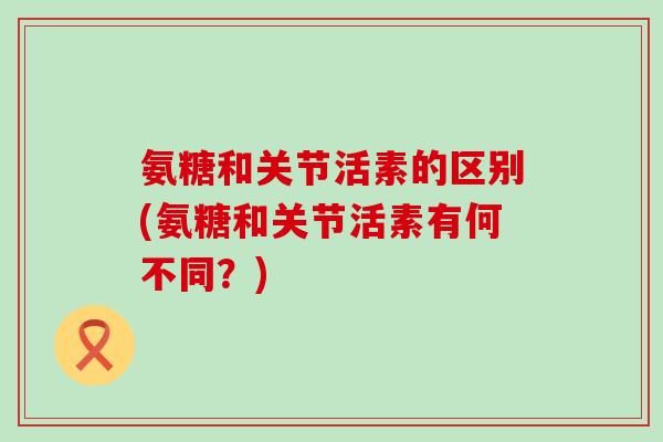 氨糖和关节活素的区别(氨糖和关节活素有何不同？)