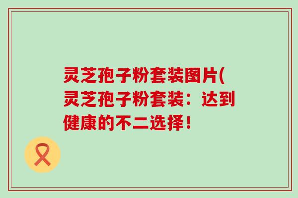 灵芝孢子粉套装图片(灵芝孢子粉套装：达到健康的不二选择！