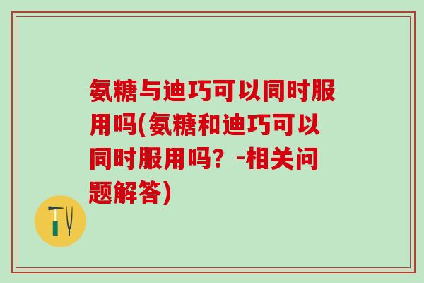 氨糖与迪巧可以同时服用吗(氨糖和迪巧可以同时服用吗？-相关问题解答)