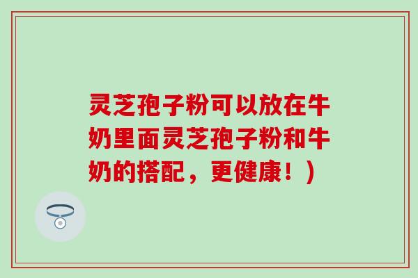灵芝孢子粉可以放在牛奶里面灵芝孢子粉和牛奶的搭配，更健康！)