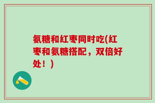 氨糖和红枣同时吃(红枣和氨糖搭配,双倍好处!) 氨糖和红枣同时吃(红枣和氨糖搭配,双倍好处!)
