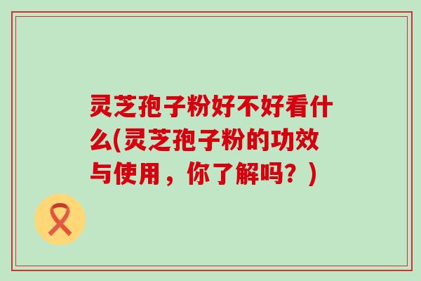 灵芝孢子粉好不好看什么(灵芝孢子粉的功效与使用，你了解吗？)