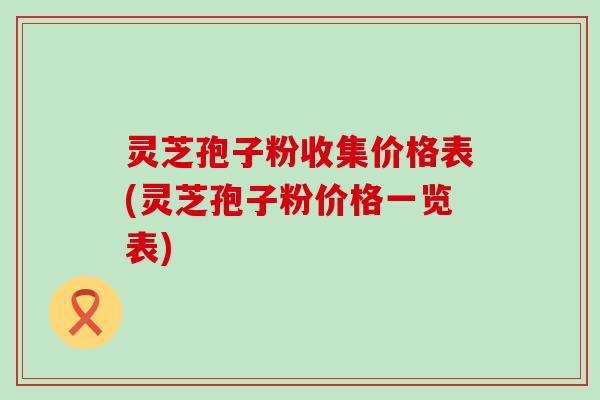 灵芝孢子粉收集价格表(灵芝孢子粉价格一览表)