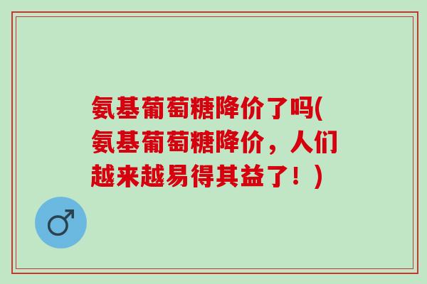 氨基葡萄糖降价了吗(氨基葡萄糖降价，人们越来越易得其益了！)