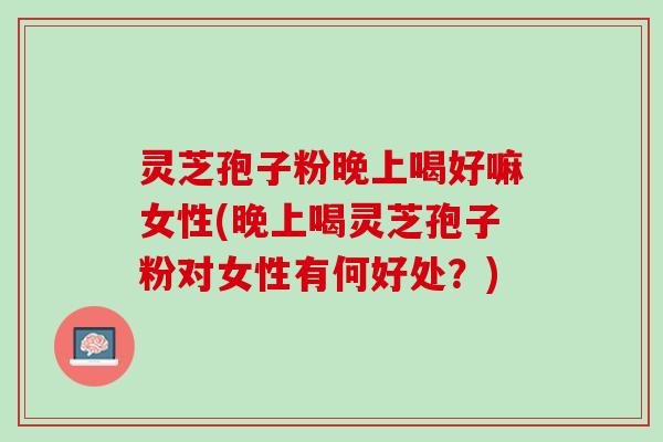 灵芝孢子粉晚上喝好嘛女性(晚上喝灵芝孢子粉对女性有何好处？)