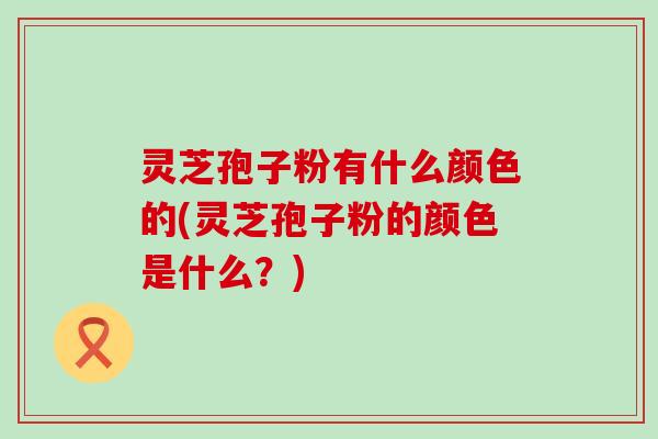 灵芝孢子粉有什么颜色的(灵芝孢子粉的颜色是什么？)