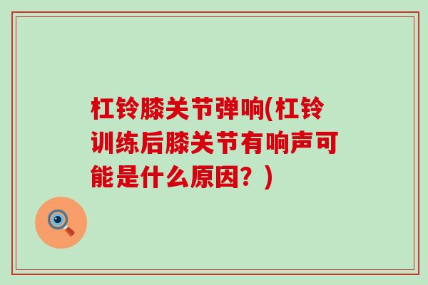 杠铃膝关节弹响(杠铃训练后膝关节有响声可能是什么原因？)