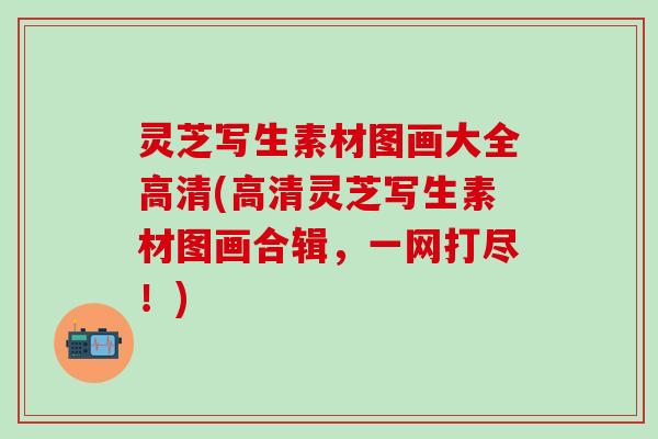 灵芝写生素材图画大全高清(高清灵芝写生素材图画合辑，一网打尽！)