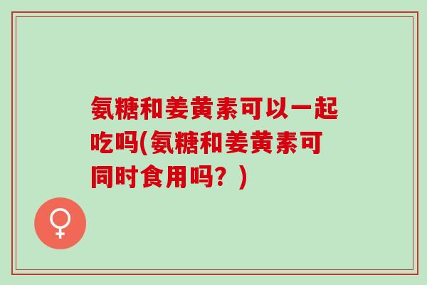 氨糖和姜黄素可以一起吃吗(氨糖和姜黄素可同时食用吗？)
