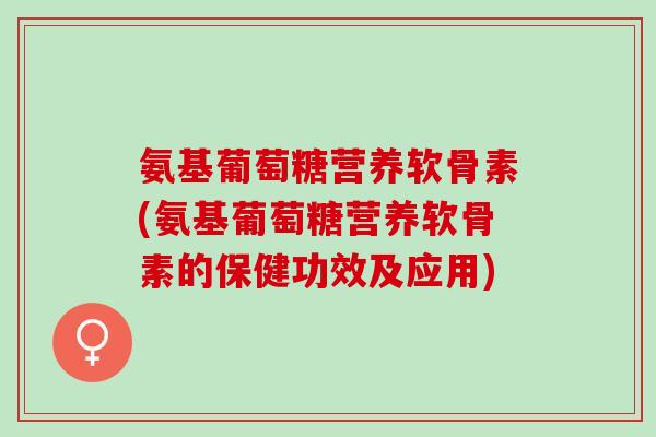氨基葡萄糖营养软骨素(氨基葡萄糖营养软骨素的保健功效及应用)