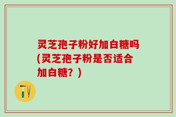 灵芝孢子粉好加白糖吗(灵芝孢子粉是否适合加白糖？)