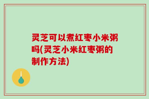 灵芝可以煮红枣小米粥吗(灵芝小米红枣粥的制作方法)