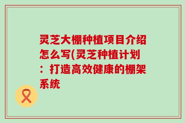 灵芝大棚种植项目介绍怎么写(灵芝种植计划：打造高效健康的棚架系统