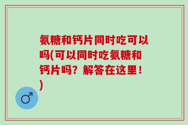 氨糖和钙片同时吃可以吗(可以同时吃氨糖和钙片吗？解答在这里！)