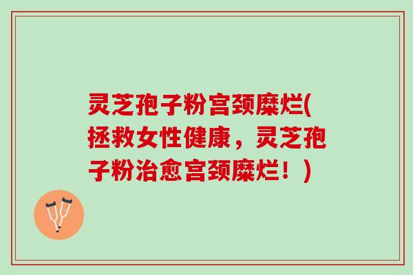 灵芝孢子粉宫颈糜烂(拯救女性健康，灵芝孢子粉治愈宫颈糜烂！)