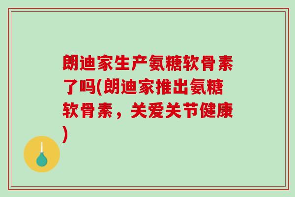 朗迪家生产氨糖软骨素了吗(朗迪家推出氨糖软骨素，关爱关节健康)