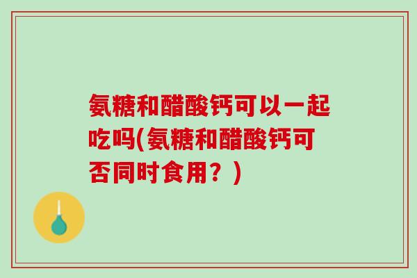 氨糖和醋酸钙可以一起吃吗(氨糖和醋酸钙可否同时食用？)