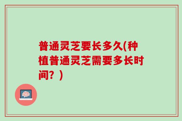 普通灵芝要长多久(种植普通灵芝需要多长时间？)