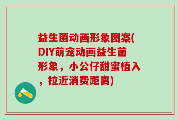 益生菌动画形象图案(DIY萌宠动画益生菌形象，小公仔甜蜜植入，拉近消费距离)