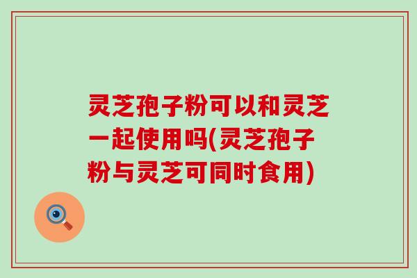 灵芝孢子粉可以和灵芝一起使用吗(灵芝孢子粉与灵芝可同时食用)