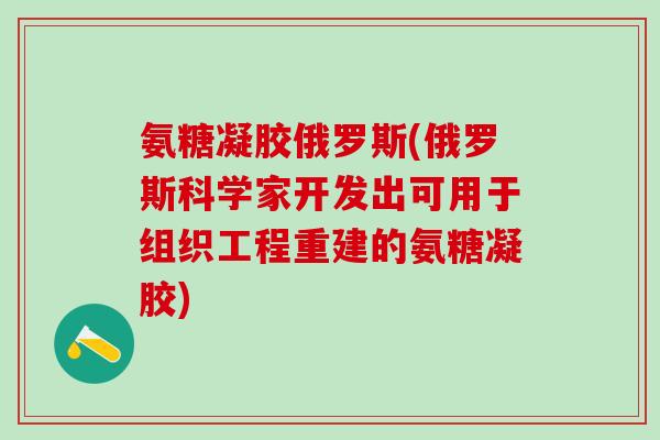 氨糖凝胶俄罗斯(俄罗斯科学家开发出可用于组织工程重建的氨糖凝胶)