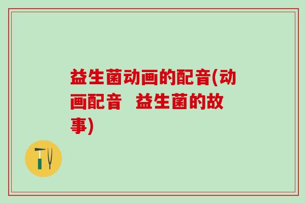 益生菌动画的配音(动画配音 益生菌的故事) 益生菌动画的配音(动画配音 益生菌的故事)
