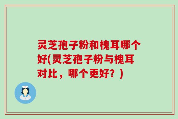 灵芝孢子粉和槐耳哪个好(灵芝孢子粉与槐耳对比，哪个更好？)