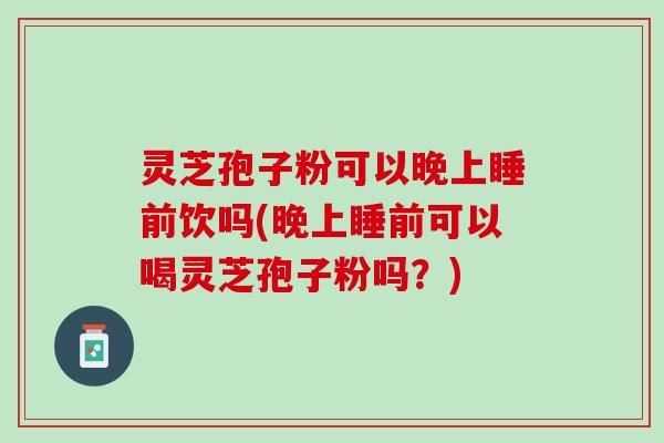 灵芝孢子粉可以晚上睡前饮吗(晚上睡前可以喝灵芝孢子粉吗？)