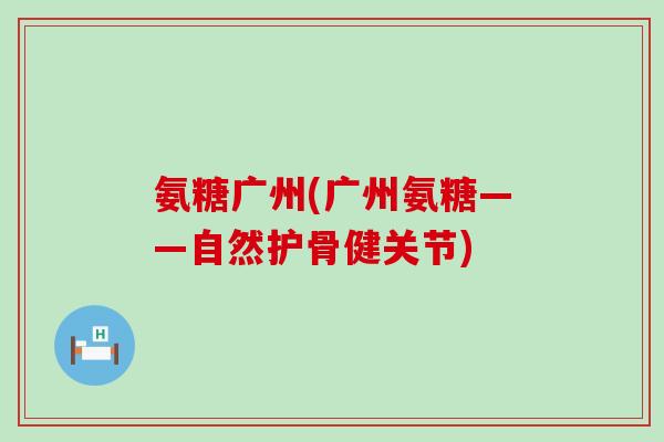 氨糖广州(广州氨糖——自然护骨健关节)