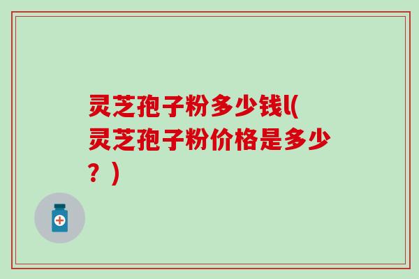 灵芝孢子粉多少钱l(灵芝孢子粉价格是多少？)