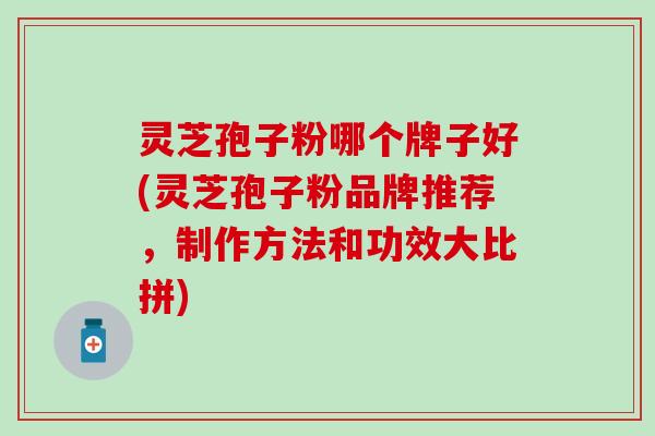 灵芝孢子粉哪个牌子好(灵芝孢子粉品牌推荐，制作方法和功效大比拼)